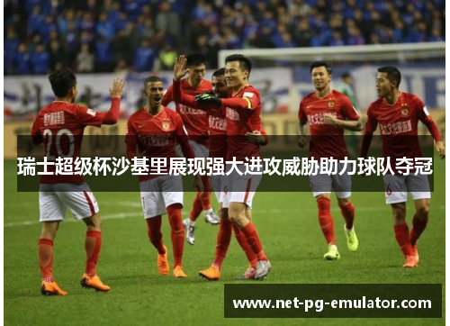 瑞士超级杯沙基里展现强大进攻威胁助力球队夺冠 瑞士超级杯沙基里展现强大进攻威胁助力球队夺冠