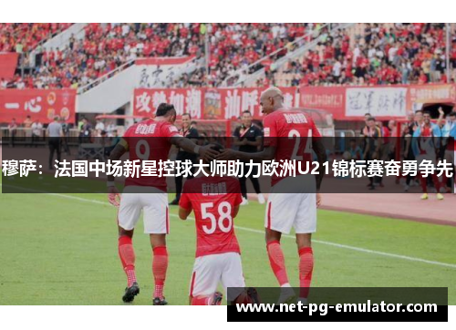 穆萨：法国中场新星控球大师助力欧洲U21锦标赛奋勇争先