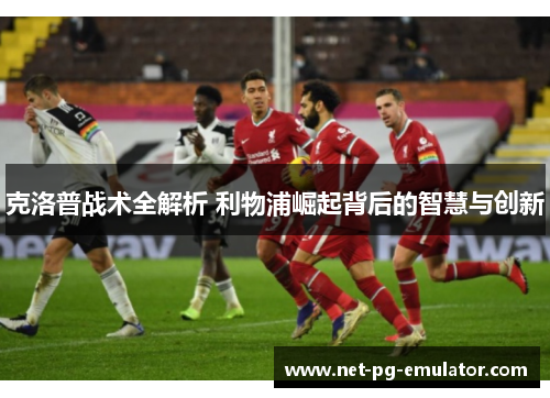 克洛普战术全解析 利物浦崛起背后的智慧与创新