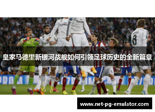 皇家马德里新银河战舰如何引领足球历史的全新篇章