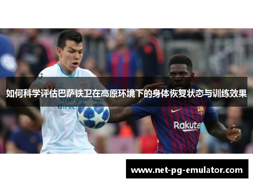 如何科学评估巴萨铁卫在高原环境下的身体恢复状态与训练效果 如何科学评估巴萨铁卫在高原环境下的身体恢复状态与训练效果