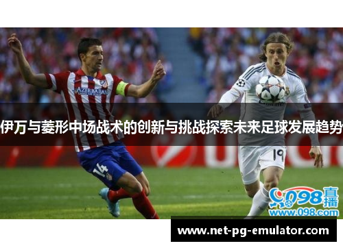 伊万与菱形中场战术的创新与挑战探索未来足球发展趋势