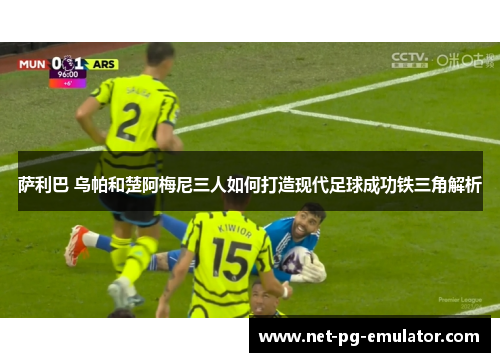 萨利巴 乌帕和楚阿梅尼三人如何打造现代足球成功铁三角解析