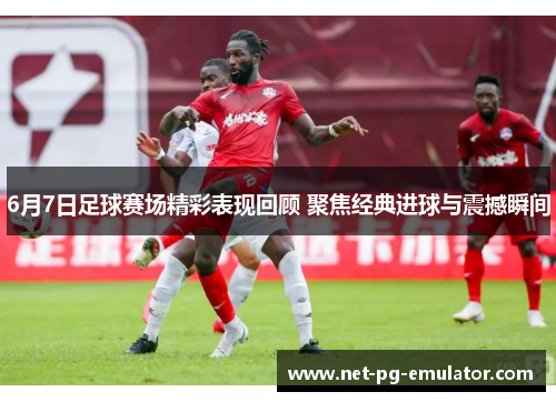 6月7日足球赛场精彩表现回顾 聚焦经典进球与震撼瞬间