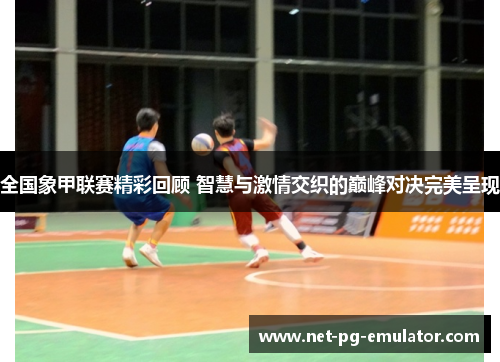 全国象甲联赛精彩回顾 智慧与激情交织的巅峰对决完美呈现