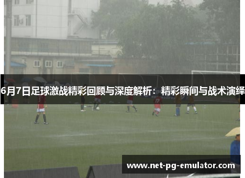 6月7日足球激战精彩回顾与深度解析：精彩瞬间与战术演绎