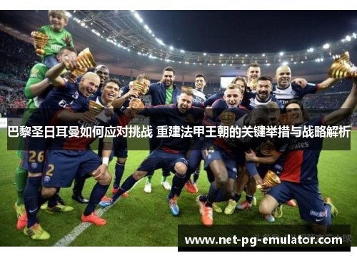 巴黎圣日耳曼如何应对挑战 重建法甲王朝的关键举措与战略解析