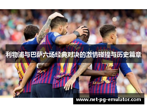 利物浦与巴萨六场经典对决的激情碰撞与历史篇章