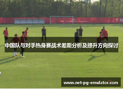 中国队与对手热身赛战术差距分析及提升方向探讨