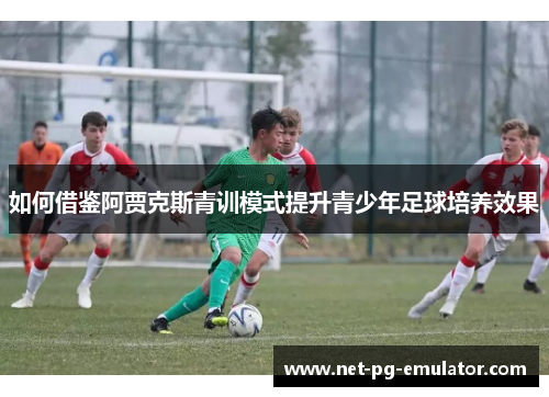 如何借鉴阿贾克斯青训模式提升青少年足球培养效果