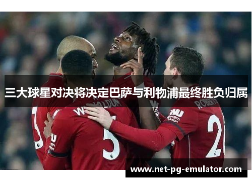 三大球星对决将决定巴萨与利物浦最终胜负归属 三大球星对决将决定巴萨与利物浦最终胜负归属
