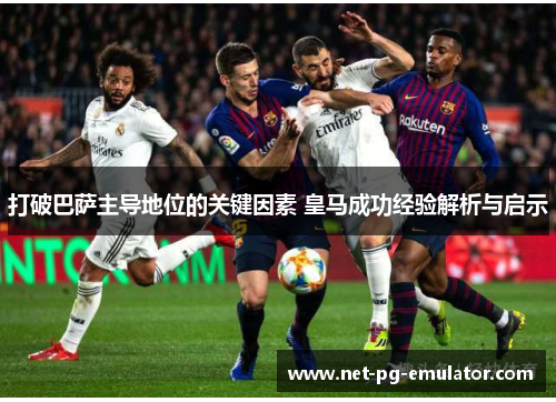 打破巴萨主导地位的关键因素 皇马成功经验解析与启示 打破巴萨主导地位的关键因素 皇马成功经验解析与启示
