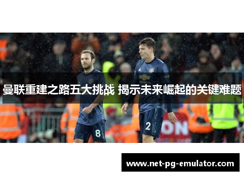 曼联重建之路五大挑战 揭示未来崛起的关键难题 曼联重建之路五大挑战 揭示未来崛起的关键难题