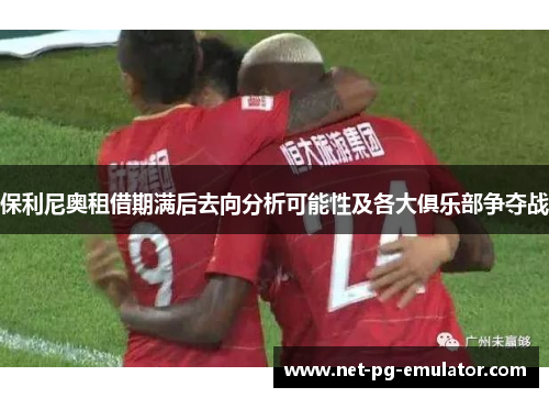 保利尼奥租借期满后去向分析可能性及各大俱乐部争夺战