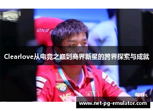 Clearlove从电竞之巅到商界新星的跨界探索与成就 Clearlove从电竞之巅到商界新星的跨界探索与成就