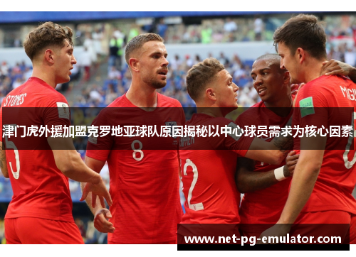 津门虎外援加盟克罗地亚球队原因揭秘以中心球员需求为核心因素