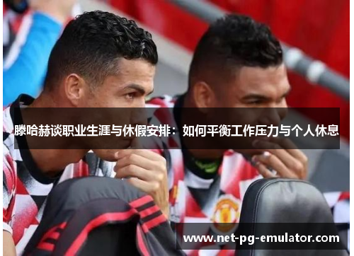 滕哈赫谈职业生涯与休假安排:如何平衡工作压力与个人休息 滕哈赫谈职业生涯与休假安排:如何平衡工作压力与个人休息