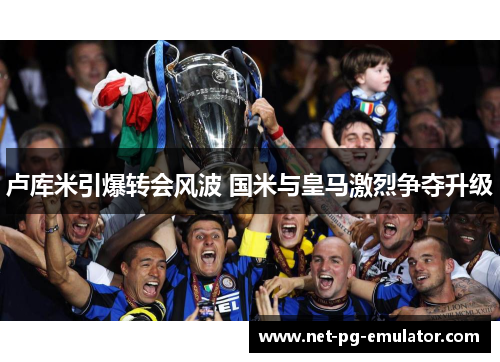 卢库米引爆转会风波 国米与皇马激烈争夺升级