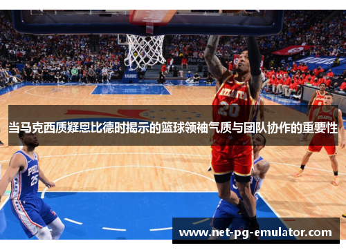当马克西质疑恩比德时揭示的篮球领袖气质与团队协作的重要性