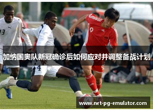 加纳国奥队新冠确诊后如何应对并调整备战计划 加纳国奥队新冠确诊后如何应对并调整备战计划