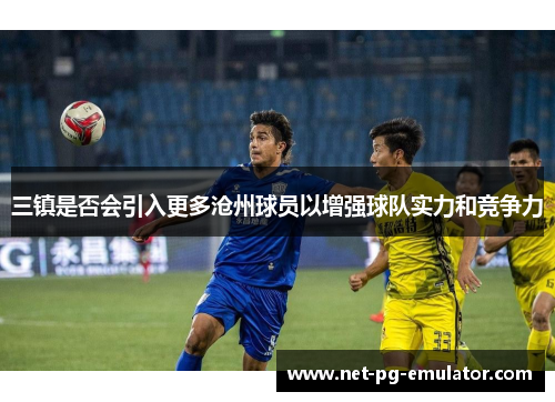 三镇是否会引入更多沧州球员以增强球队实力和竞争力 三镇是否会引入更多沧州球员以增强球队实力和竞争力
