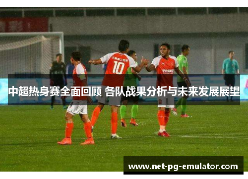 中超热身赛全面回顾 各队战果分析与未来发展展望