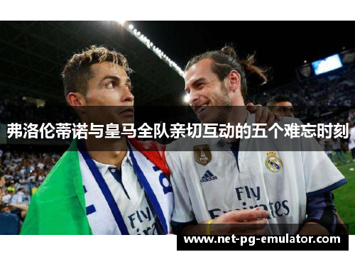 弗洛伦蒂诺与皇马全队亲切互动的五个难忘时刻