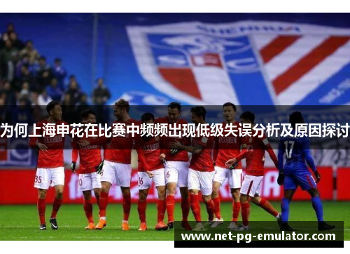 为何上海申花在比赛中频频出现低级失误分析及原因探讨