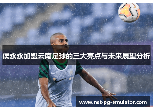 侯永永加盟云南足球的三大亮点与未来展望分析