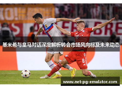 基米希与皇马对话深度解析转会市场风向标及未来动态