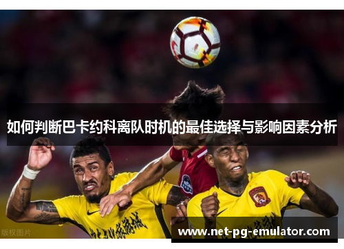 如何判断巴卡约科离队时机的最佳选择与影响因素分析
