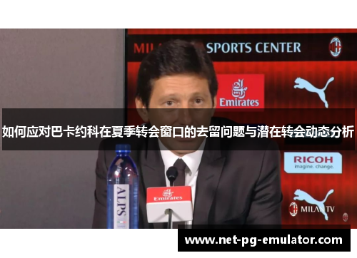 如何应对巴卡约科在夏季转会窗口的去留问题与潜在转会动态分析
