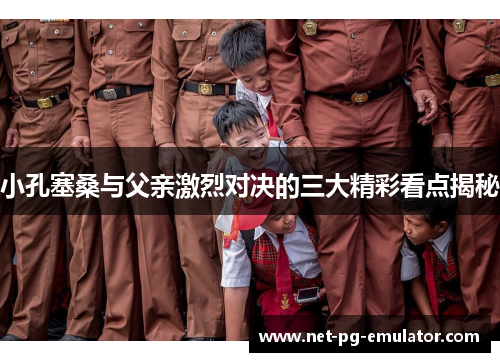 小孔塞桑与父亲激烈对决的三大精彩看点揭秘 小孔塞桑与父亲激烈对决的三大精彩看点揭秘