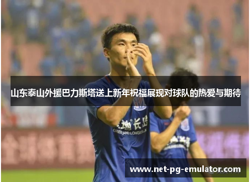 山东泰山外援巴力斯塔送上新年祝福展现对球队的热爱与期待