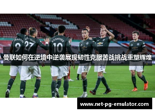曼联如何在逆境中逆袭展现韧性克服苦战挑战重塑辉煌
