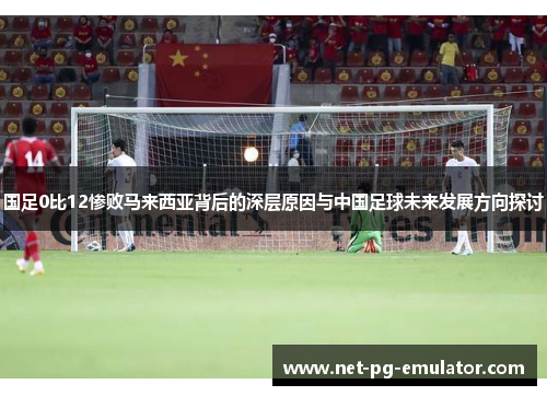 国足0比12惨败马来西亚背后的深层原因与中国足球未来发展方向探讨