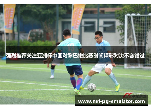 强烈推荐关注亚洲杯中国对黎巴嫩比赛时间精彩对决不容错过