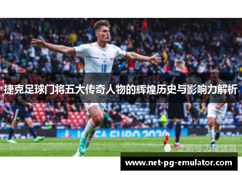 捷克足球门将五大传奇人物的辉煌历史与影响力解析