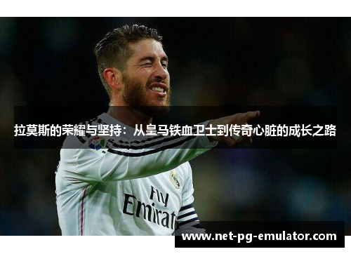 拉莫斯的荣耀与坚持：从皇马铁血卫士到传奇心脏的成长之路