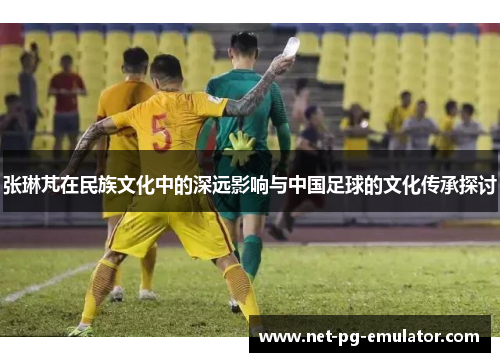 张琳芃在民族文化中的深远影响与中国足球的文化传承探讨
