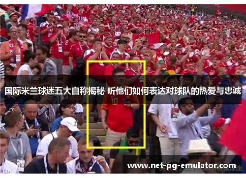 国际米兰球迷五大自称揭秘 听他们如何表达对球队的热爱与忠诚