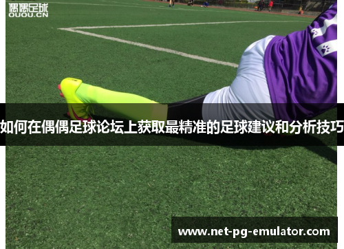 如何在偶偶足球论坛上获取最精准的足球建议和分析技巧