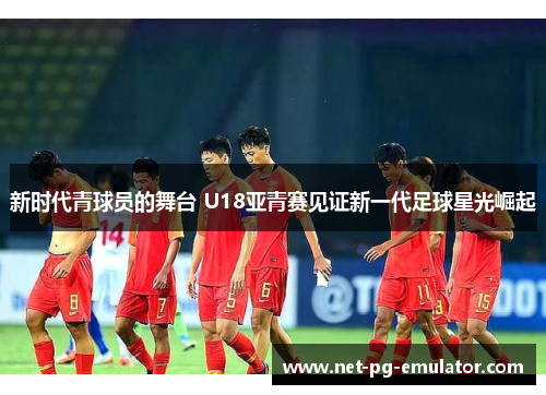 新时代青球员的舞台 U18亚青赛见证新一代足球星光崛起