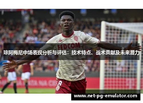 琼阿梅尼中场表现分析与评估:技术特点、战术贡献及未来潜力 琼阿梅尼中场表现分析与评估:技术特点、战术贡献及未来潜力