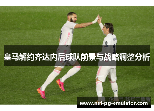 皇马解约齐达内后球队前景与战略调整分析