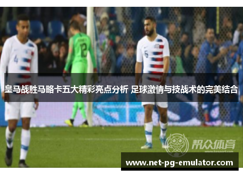 皇马战胜马略卡五大精彩亮点分析 足球激情与技战术的完美结合