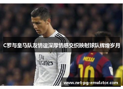 C罗与皇马队友情谊深厚情感交织映射球队辉煌岁月 C罗与皇马队友情谊深厚情感交织映射球队辉煌岁月