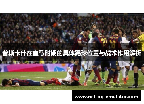 普斯卡什在皇马时期的具体踢球位置与战术作用解析