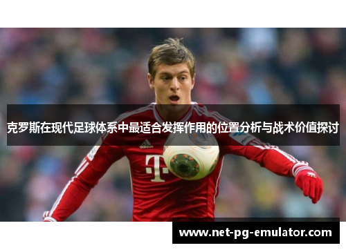 克罗斯在现代足球体系中最适合发挥作用的位置分析与战术价值探讨 克罗斯在现代足球体系中最适合发挥作用的位置分析与战术价值探讨