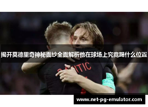 揭开莫德里奇神秘面纱全面解析他在球场上究竟踢什么位置